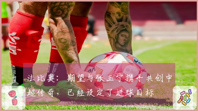法比奥：期望与张玉宁携手共创中超传奇，已经设定了进球目标