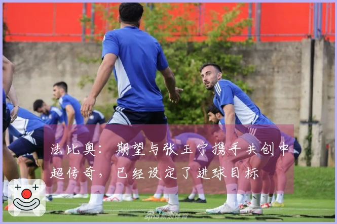 法比奥：期望与张玉宁携手共创中超传奇，已经设定了进球目标